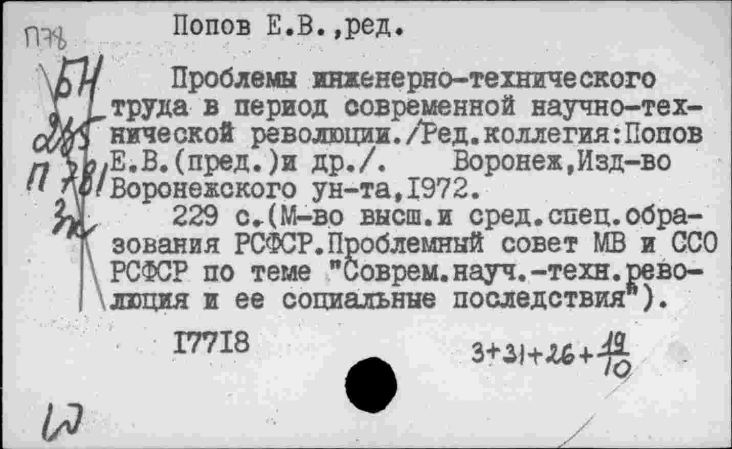 ﻿Попов Е.В.,ред.
§ Проблемы инженерно-технического труда в период современной научно-технической революции./Ред.коллегия:Попов Е.В.(пред.)и др./.	Воронеж,Изд-во
Воронежского ун-та,1972.
■уа 229 с.(М-во высш.и сред.спец.обра-зования РСФСР.Проблемный совет МВ и ССО РСФСР по теме "Соврем.науч.-техн.революция и ее социальные последствия*).
17718 ж «**+«+£
я •	/